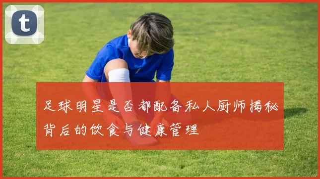 足球明星是否都配备私人厨师揭秘背后的饮食与健康管理