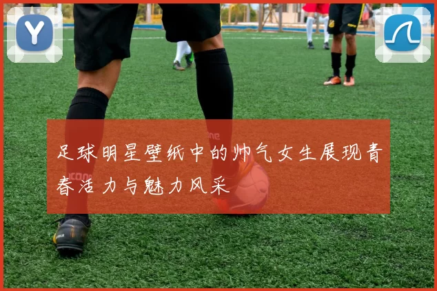 足球明星壁纸中的帅气女生展现青春活力与魅力风采