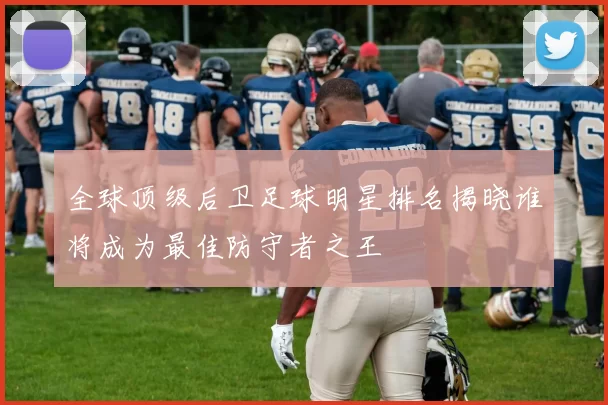 全球顶级后卫足球明星排名揭晓谁将成为最佳防守者之王