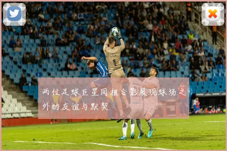 两位足球巨星同框合影展现球场之外的友谊与默契
