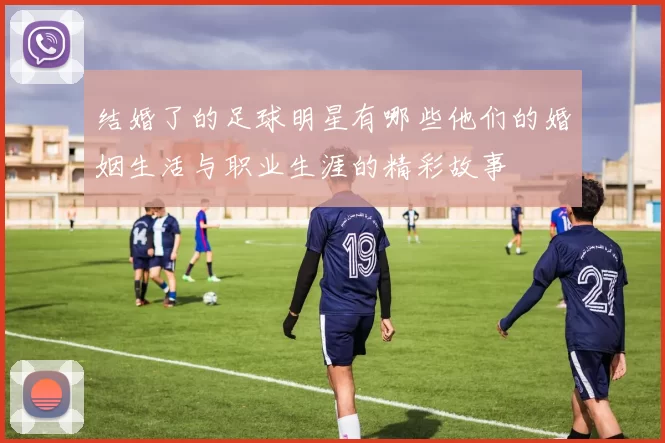 结婚了的足球明星有哪些他们的婚姻生活与职业生涯的精彩故事