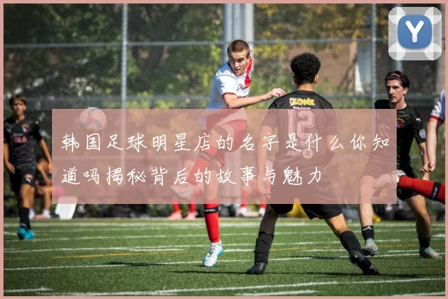 韩国足球明星店的名字是什么你知道吗揭秘背后的故事与魅力