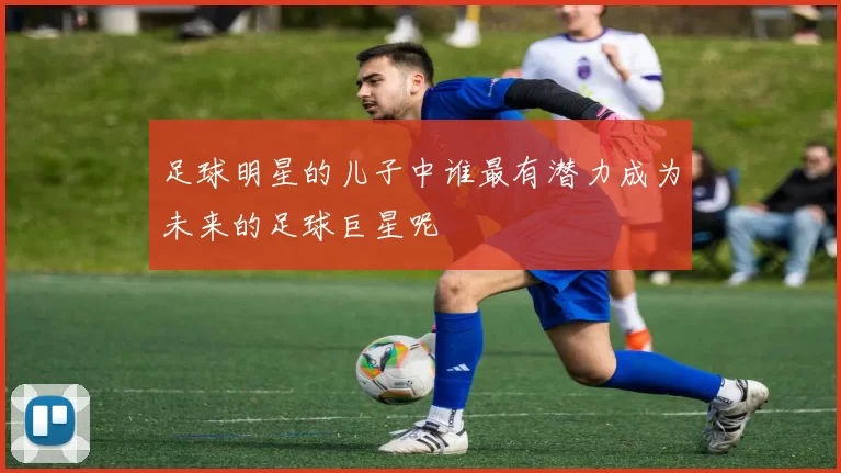 足球明星的儿子中谁最有潜力成为未来的足球巨星呢