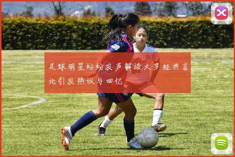 足球明星纷纷发声解读大罗经典言论引发热议与回忆