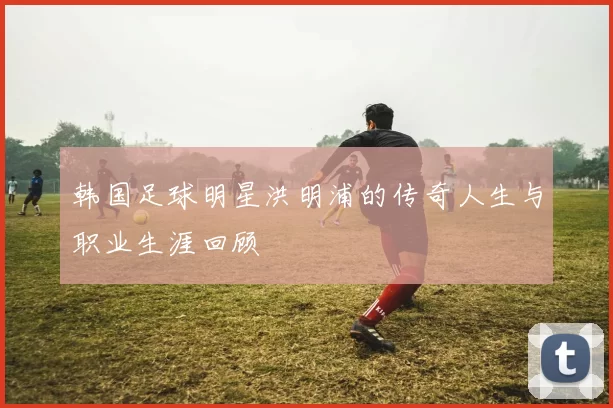 韩国足球明星洪明浦的传奇人生与职业生涯回顾