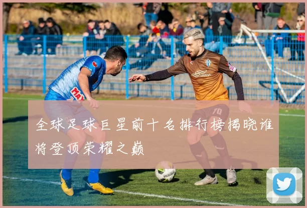 全球足球巨星前十名排行榜揭晓谁将登顶荣耀之巅