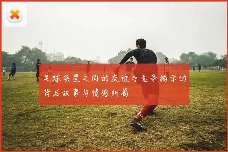 足球明星之间的友谊与竞争揭示的背后故事与情感纠葛