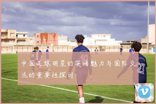 中国足球明星的英语魅力与国际交流的重要性探讨