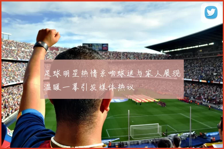 足球明星热情亲吻球迷与家人展现温暖一幕引发媒体热议
