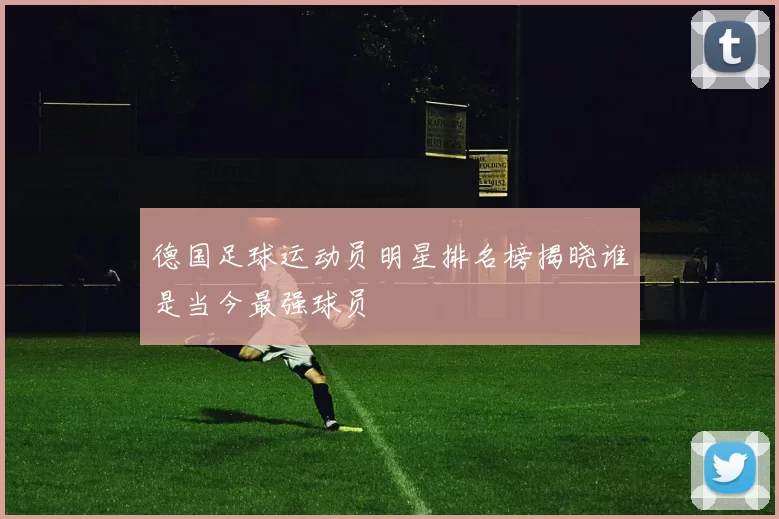 德国足球运动员明星排名榜揭晓谁是当今最强球员