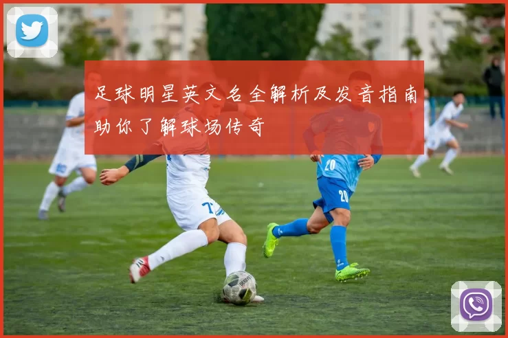 足球明星英文名全解析及发音指南助你了解球场传奇