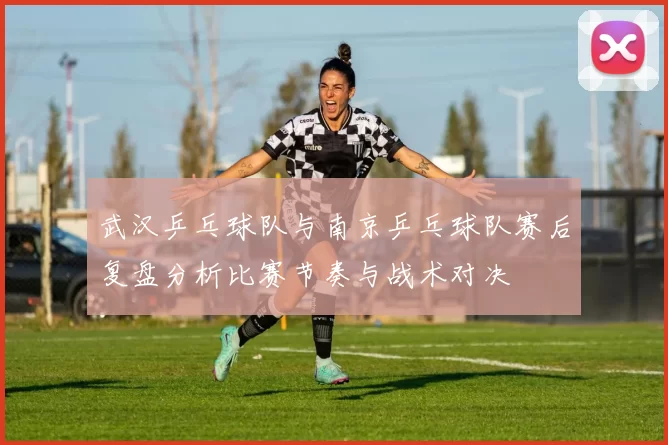 武汉乒乓球队与南京乒乓球队赛后复盘分析比赛节奏与战术对决