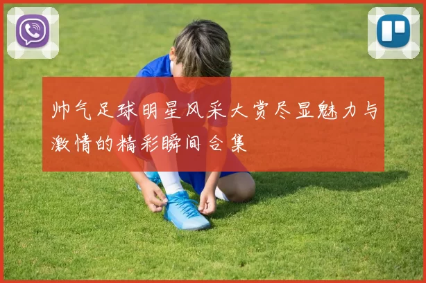 帅气足球明星风采大赏尽显魅力与激情的精彩瞬间合集