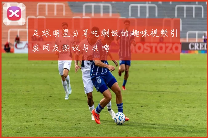足球明星分享吃剩饭的趣味视频引发网友热议与共鸣