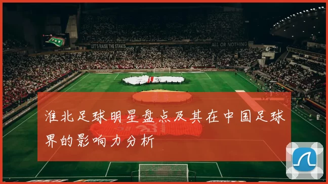 淮北足球明星盘点及其在中国足球界的影响力分析
