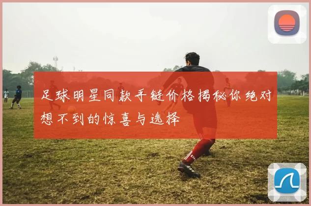 足球明星同款手链价格揭秘你绝对想不到的惊喜与选择