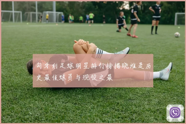 匈牙利足球明星排行榜揭晓谁是历史最佳球员与现役之最