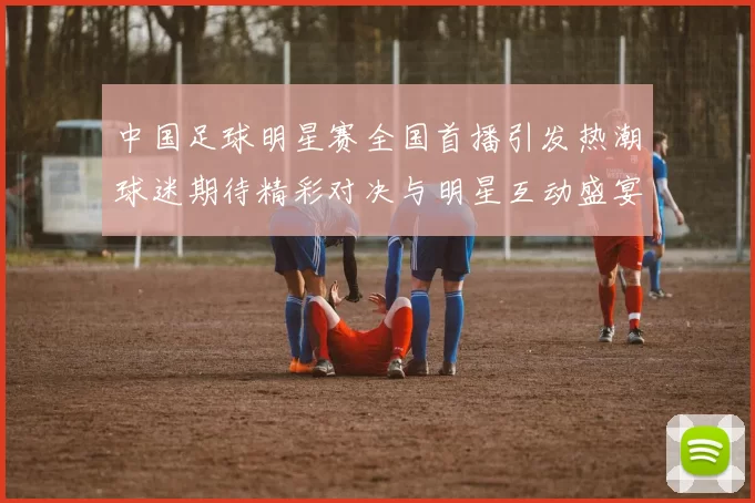 中国足球明星赛全国首播引发热潮球迷期待精彩对决与明星互动盛宴