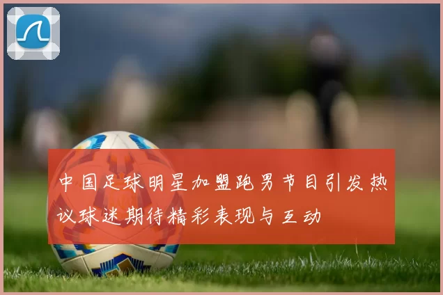 中国足球明星加盟跑男节目引发热议球迷期待精彩表现与互动