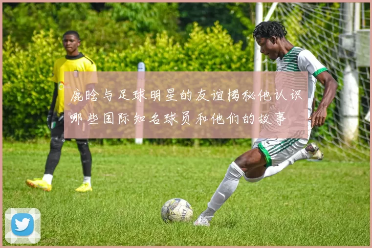 鹿晗与足球明星的友谊揭秘他认识哪些国际知名球员和他们的故事