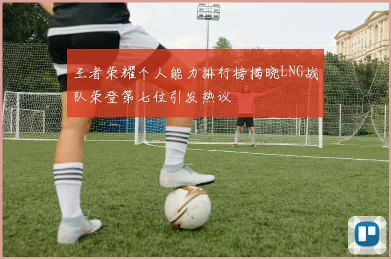 王者荣耀个人能力排行榜揭晓LNG战队荣登第七位引发热议