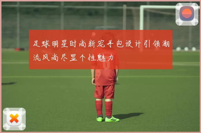 足球明星时尚新宠手包设计引领潮流风尚尽显个性魅力