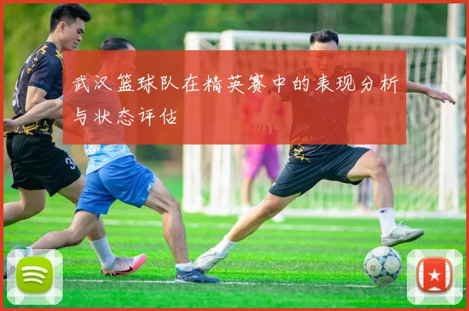 武汉篮球队在精英赛中的表现分析与状态评估