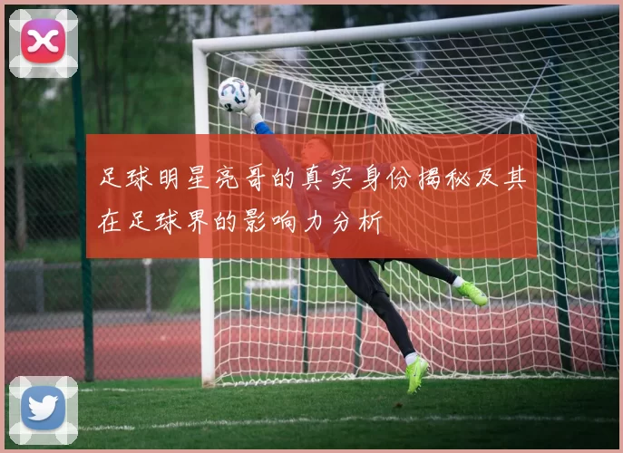 足球明星亮哥的真实身份揭秘及其在足球界的影响力分析