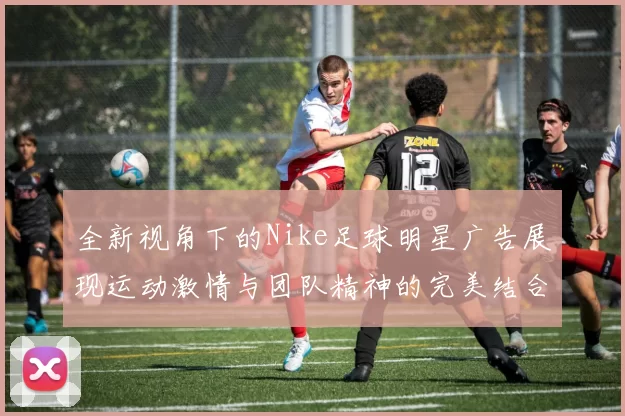 全新视角下的Nike足球明星广告展现运动激情与团队精神的完美结合