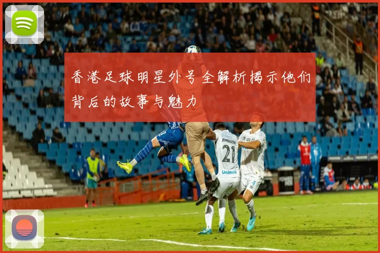 香港足球明星外号全解析揭示他们背后的故事与魅力