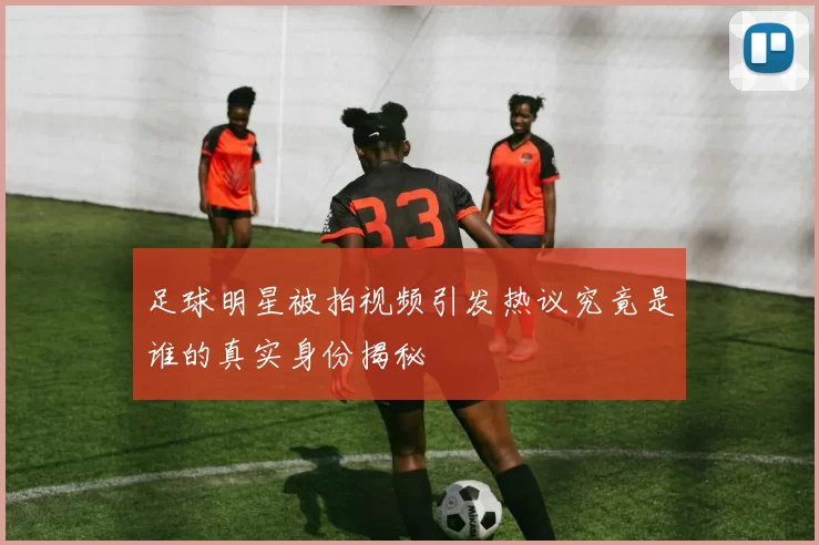 足球明星被拍视频引发热议究竟是谁的真实身份揭秘