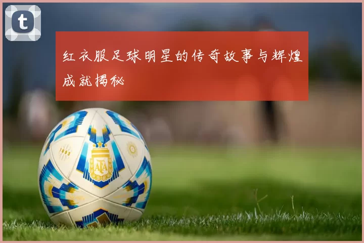 红衣服足球明星的传奇故事与辉煌成就揭秘