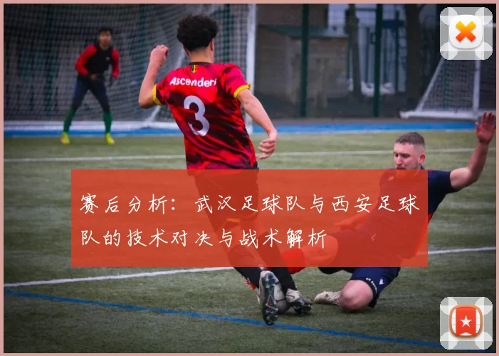 赛后分析：武汉足球队与西安足球队的技术对决与战术解析