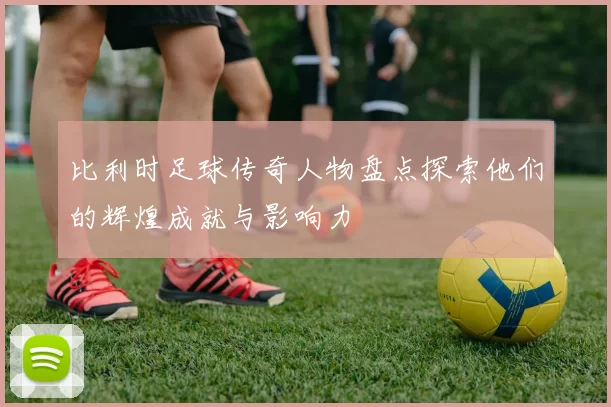 比利时足球传奇人物盘点探索他们的辉煌成就与影响力