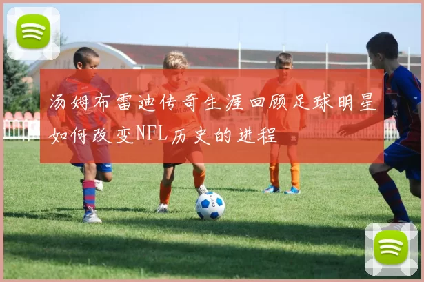 汤姆布雷迪传奇生涯回顾足球明星如何改变NFL历史的进程