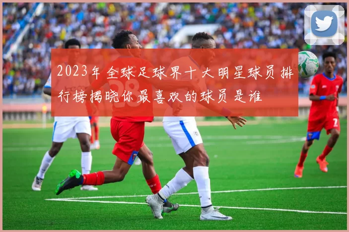 2023年全球足球界十大明星球员排行榜揭晓你最喜欢的球员是谁