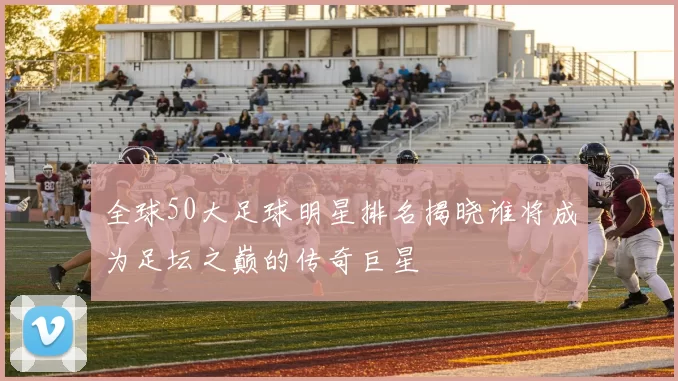 全球50大足球明星排名揭晓谁将成为足坛之巅的传奇巨星