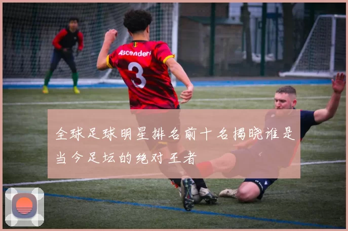 全球足球明星排名前十名揭晓谁是当今足坛的绝对王者