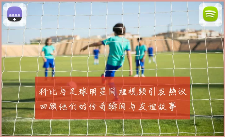 科比与足球明星同框视频引发热议回顾他们的传奇瞬间与友谊故事
