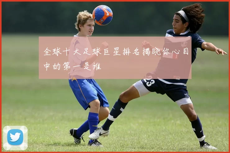全球十大足球巨星排名揭晓你心目中的第一是谁