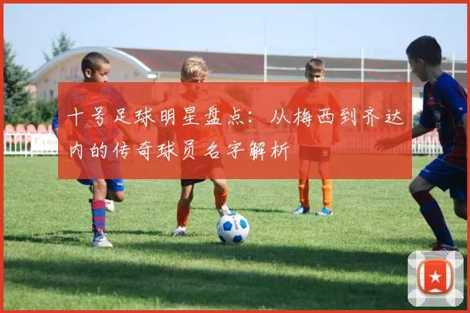 十号足球明星盘点：从梅西到齐达内的传奇球员名字解析
