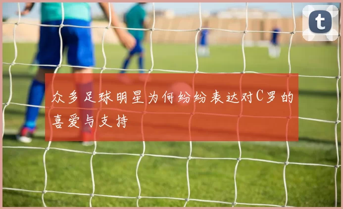众多足球明星为何纷纷表达对C罗的喜爱与支持