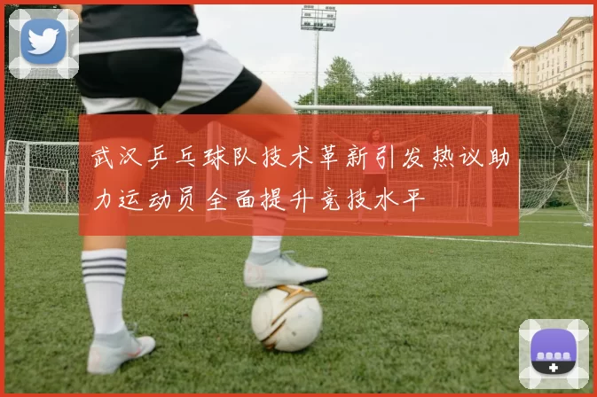 武汉乒乓球队技术革新引发热议助力运动员全面提升竞技水平