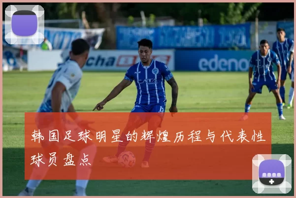 韩国足球明星的辉煌历程与代表性球员盘点