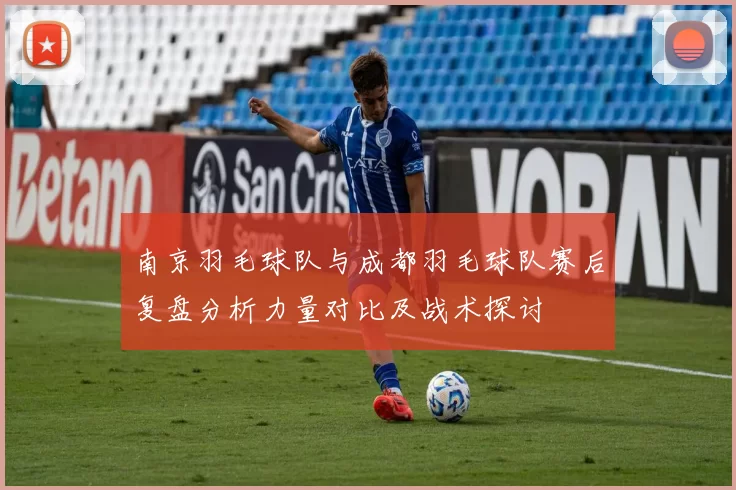 南京羽毛球队与成都羽毛球队赛后复盘分析力量对比及战术探讨