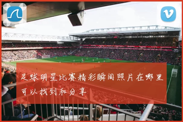 足球明星比赛精彩瞬间照片在哪里可以找到和分享