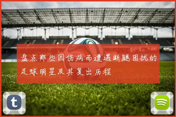 盘点那些因伤病而遭遇断腿困扰的足球明星及其复出历程