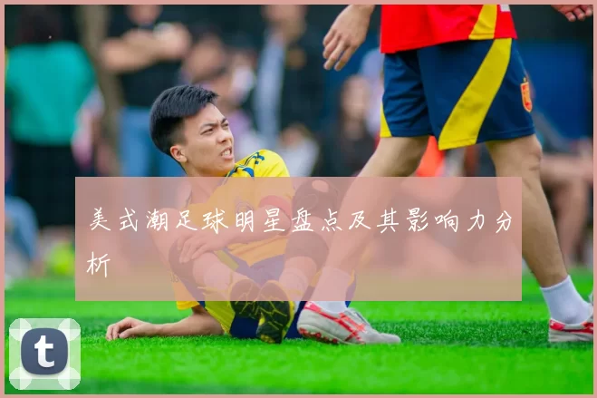 美式潮足球明星盘点及其影响力分析