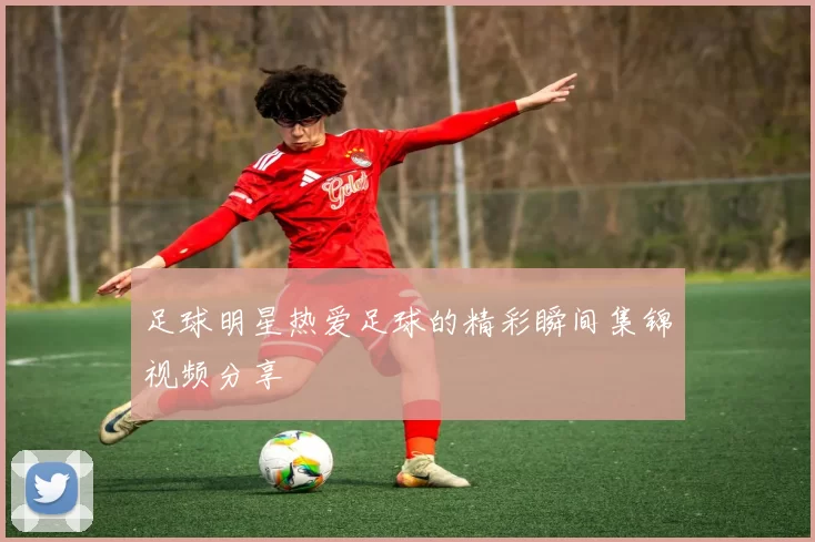 足球明星热爱足球的精彩瞬间集锦视频分享