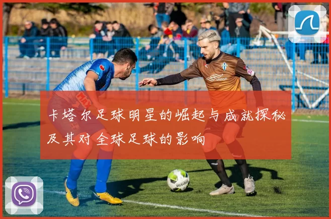 卡塔尔足球明星的崛起与成就探秘及其对全球足球的影响
